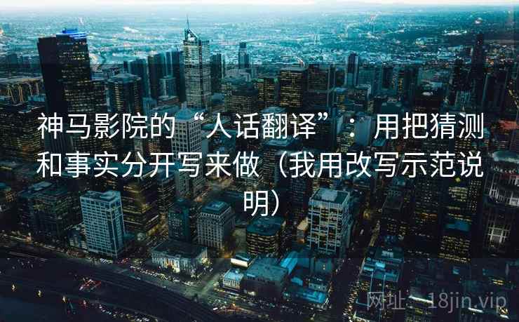 神马影院的“人话翻译”：用把猜测和事实分开写来做（我用改写示范说明）