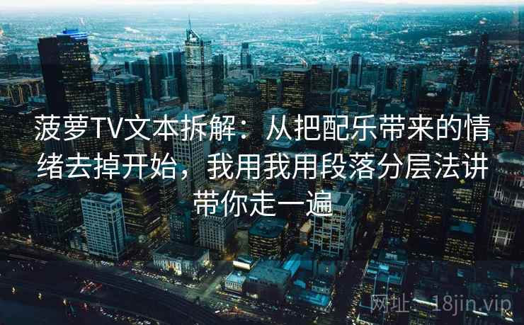 菠萝TV文本拆解：从把配乐带来的情绪去掉开始，我用我用段落分层法讲带你走一遍