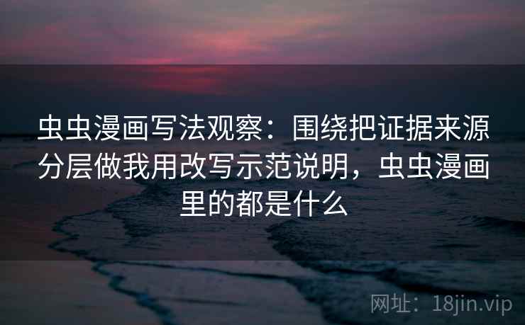 虫虫漫画写法观察：围绕把证据来源分层做我用改写示范说明，虫虫漫画里的都是什么