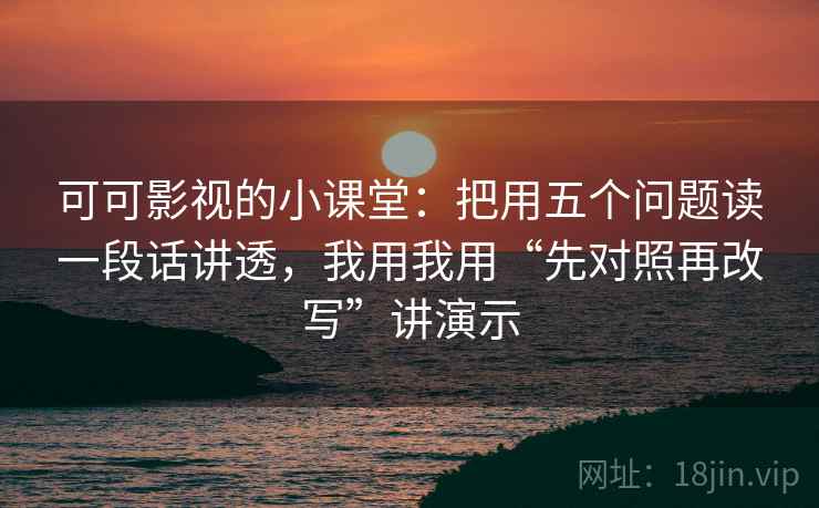 可可影视的小课堂：把用五个问题读一段话讲透，我用我用“先对照再改写”讲演示
