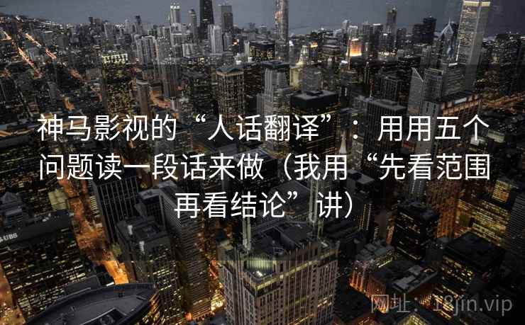 神马影视的“人话翻译”:用用五个问题读一段话来做(我用“先看范围再看结论”讲) 神马影视的“人话翻译”:用用五个问题读一段话来做(我用“先看范围再看结论”讲)