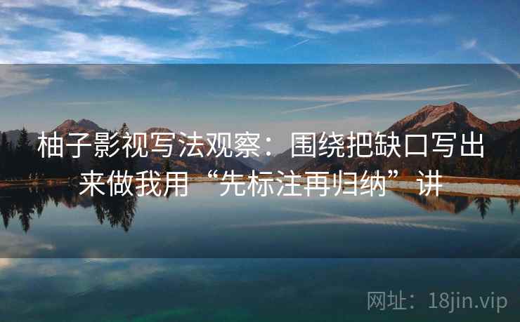 柚子影视写法观察:围绕把缺口写出来做我用“先标注再归纳”讲 柚子影视写法观察:围绕把缺口写出来做我用“先标注再归纳”讲