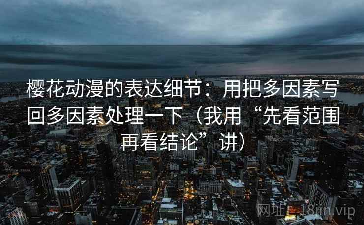 樱花动漫的表达细节:用把多因素写回多因素处理一下(我用“先看范围再看结论”讲) 樱花动漫的表达细节:用把多因素写回多因素处理一下(我用“先看范围再看结论”讲)